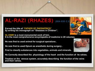 AL-RAZI (RHAZES)AL-RAZI (RHAZES) (864-930 C.E.)(864-930 C.E.)
Earned the title ofEarned the title of “FATHER OF PAEDIATRICS”“FATHER OF PAEDIATRICS”
by writing his monograph on “Diseases in Children”.by writing his monograph on “Diseases in Children”.
AL-HAWIAL-HAWI is a most monumental work of him.is a most monumental work of him.
It is the most comprehensive encyclopedia of medicine in 20 volumes.It is the most comprehensive encyclopedia of medicine in 20 volumes.
He was first to used animal for surgical operations .He was first to used animal for surgical operations .
He was first to used Opium as anesthetic during surgery .He was first to used Opium as anesthetic during surgery .
First to classify substances into vegetables, animals and minerals.First to classify substances into vegetables, animals and minerals.
He Correctly described the physiology of the heart and the function of its valves.He Correctly described the physiology of the heart and the function of its valves.
Treatise on the venous system, accurately describing the function of the veinsTreatise on the venous system, accurately describing the function of the veins
and their valves,and their valves,
 