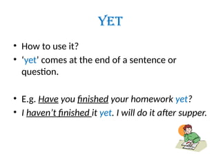 YET
• How to use it?
• ‘yet’ comes at the end of a sentence or
question.
• E.g. Have you finished your homework yet?
• I haven’t finished it yet. I will do it after supper.
 