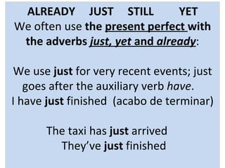 ALREADY  JUST  STILL  YET We often use  the  present perfect  with the adverbs  just, yet  and  already :   We use  just  for very recent events; just goes after the auxiliary verb  have .   I have  just  finished  (acabo de terminar)  The taxi has  just  arrived   They’ve  just  finished   