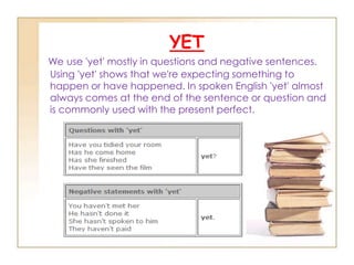 YETWe use 'yet' mostly in questions and negative sentences. Using 'yet' shows that we're expecting something to happen or have happened. In spoken English 'yet' almost always comes at the end of the sentence or question and is commonly used with the present perfect.