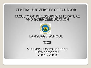 CENTRAL UNIVERSITY OF ECUADOR
FACULTY OF PHILOSOPHY, LITERATURE
     AND SCIENCEEDUCATION




       LANGUAGE SCHOOL
              TICS
      STUDENT: Haro Johanna
          Fifth semester
           2011 -2012
 