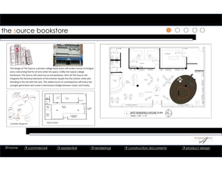 the source bookstore
The design of The Source, a private college book store, will evoke a sense of intrigue 
and a welcoming feel for all who enter the space. Unlike the typical college 
bookstore, The Source will stand out as extraordinary. All in all The Source will 
integrate the historical elements of the exterior façade into the interior while also 
blending in the old with the new. This added touch of contemporary will entice the 
younger generation and create a harmonious bridge between classic and trendy. 
1 SPOT RENDERED FIXTURE PLAN
SCALE = 1/8” = 1’‐0”
STORAGE
OFFICE
5'-0"
5'-0"
5'-0"
5'-0"
RETAIL
5'-0"
WIFI/
SNACK
WINDOW DISPLAY
CUSTOM DISPLAY
F3 F3 F3 F3 F3 F3
F3F3F3F3F3F3
F4 F4 F4F4F4 F4F4 F4F4F4 F4
F4
F4
F4
F4
F4
F4
WINDOW DISPLAY
F5
F5
F5
F5
F5
F5
F5
F5
F5
F5
F5
F5SERVICE
DOOR
F5
F5
F5
F5
F2
F2
F5
THESOURCE
block planbubble diagram
 home  commercial  residential  renderings  construction documents  product design
 