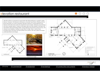 elevation restaurant
Elevation will be an upscale yet casual family style dining restaurant. Located in metro
Denver, Colorado, the restaurant will feature a mountain oasis theme. Working with the
Rocky Mountains as a scenic backdrop, Elevation will play on natural elements and
textures. Rusticated stone walls will complement hand-scraped, distressed wood flooring
and rustic wooden beams. Clusters of tall aspen trees and other details in the décor will
add interest while emphasizing height. Natural lighting will dominate during the day, with
colored accent lighting creating a sunset effect at night. Warm, neutral colors,
including cream and brown will add softness and comfort, with reds, yellows and blues
achieving interest and intrigue.
1 FLOOR PLAN
SCALE = 1/8” = 1’‐0”
BRICK MASONRY ARCHES
W/ 42" HIGH INFILL PANELS
BELOW WINDOWS
BRICK MASONRY TYPICAL
FULL HEIGHT GLASS
CURTAIN WALL - EXTENDS TO ROOF
BRICK MASONRY BEARING WALL
BRICK MASONRY WALL
BRICK MASONRY ARCHES
W/ 42" HIGH INFILL PANELS
BELOW WINDOWS
FULL HEIGHT
BRICK MASONRY TYPICAL
2'-0" BRICK COLUMN
BRICK MASONRY ARCHES
BRICK MASONRY ARCHES
WAITING
GIFT SHOP/CAFE
OFFICE
DINING
WOMEN'S RESTROOM
KITCHEN
BAR
DINING
STORAGE
LOUNGE
STAFF
RESTROOM
100
101
102
103
106
105
104
111
110
109
108
MEN'S RESTROOM
107
ARCHITECTURAL LEGEND
BLDG CORE PARTITION OR EXISTING PARTITION TO REMAIN
NEW BUILDING STANDARD DRYWALL PARTITION
BUILDING STANDARD DEMISING PARTITION
BUTT-JOINT TEXTURED GLASS PARTITION
EXISTING DOOR, FRAME & HARDWARE TO REMAIN
HARDWARE COMBINATION
ROOM NUMBER
IN NEW OR EXISTING BLDG STD DOORA
01
ROOM NUMBER40
DETAIL NUMBER
SHEET NUMBER
01
DT1
WATER LINE
EXISTING TO REMAIN
INSULATED WALL SECTION TYPICAL
NON-INSULATED WALL SECTION TYPICAL
05/DT1
06/DT1
48'-0"
30'-6"
23'-33
8"
31'-41
2"
30'-2"
21'-11
2"
26'-11
2"
26'-11
2"
39'-91 8
"
66'-0
58
"
9'-8"
12'-11" 7'-6"
7'-103
4"
17'-15
8"
22'-6"
5'-0"
61'-21
2"
14'-0" 8'-0" 8'-0" 14'-0" 2'-0" 9'-21
2"
2'-0" 2'-0" 2'-0"
6'-73
4"
6'-0"6'-91
2"
8'-0" 8'-0" 8'-0" 16'-0" 2'-0" 8'-0" 2'-0" 8'-0"
8'-11"6'-4"12'-01
2"
21'-0"
15'-03
4"
3'-0"
3'-0"
21'-01
8"
11'-111
4"
17'-91
4"25'-91
4"8'-0"14'-41
2"
36'-111 8
"
6'-111 8
"
7'-8"
8'-4"
7'-8"
6'-4"
27'-014
"
6'-71
4"
14'-214
"
2'-0"
16'-8
5 8
"
7'-11
12
"
13'-1
78
"
18'-4
12
"
8'-1
38
"
7'-8"
6'-4"
3'-0"
6'-0"
6'-0"
8'-0"
6'-10" 8'-0" 7'-8"
8'-0"
7'-11
1 8
"
8'-0"
8'-0"
6'-101 8
"
1
A5
3
A5
2
A5
4
A5
06/DT2
06/DT3
06/DT4
06/D
T5
bubble plan
inspirational images
 home  commercial  residential  renderings  construction documents  product design
 