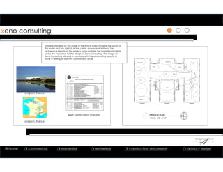 xeno consulting
1
avignon, france
1
1 PROCESS PLAN
SCALE = 1/8” = 1’‐0”
leed certification checklist
Imagine standing on the edge of the Rhone River. Imagine the sound of
the water and the sight of all the colors, shapes and textures. The
picturesque beauty of the water’s edge radiates the majesties of nature
and is the inspiration for the design of Xeno Consulting. The design of
Xeno Consulting will work in harmony with the surrounding beauty to
incite a feeling of warmth, comfort and allure.
avignon, france
 home  commercial  residential  renderings  construction documents  product design
 