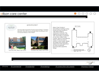 allison care center
Psychsocially-Supportive Nursing Home Design: Creating
Beautiful, Peaceful Surroundings While Providing for the
Functional Needs of the Patient
Front Entry View, Allison Care Center Southwest View, Allison Care Center
graduate project
Allison Care Centers is
renovating an existing nursing
home structure located at
1660 Allison Street in
Lakewood, Colorado. The
original structure was built in
1975. The facility is comprised
of two floors. Allison Care
Centers’ goal is to remodel the
interior of the structure to
create a more modern design.
The design will comply with
federal and state regulations
but also incorporate
psychosocially supportive
design.
1 ARCHITECTURAL PLAN
SCALE = 1/8” = 1’‐0”
 home  commercial  residential  renderings  construction documents  product design
 