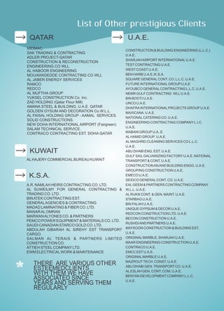 QATAR
MIDMAC,
SAK TRADING & CONTRACTING
ADLER PROJECT-QATAR
CONSTRUCTION & RECONSTRUCTION
ENGINEERING CO WLL
AL HABOOR ENGINEERING
MOUAWADEDDE CONTRACTING CO WLL
AL JABER ENERGY SERVICES
RAMCO
REDCO
AL MUFTHA GROUP
YUKSEL CONSTRUCTION Co. Inc.
ZAD HOLDING (Qatar Flour Mill)
AMANA STEEL & BUILDING, U.A.E. QATAR
GOLDEN GYSUM AND DECORATION Co.W.L.L.
AL FAISAL HOLDING GROUP - AAMAL SERVICES.
SOLID CONSTRUCTIONS.
NEW DOHA INTERNATIONAL AIRPORT (Fairgreen)
SALAM TECHNICAL SERVICE.
CONTRACO CONTRACTING EST. DOHA QATAR
KUWAIT
ALHAJERYCOMMERCIALBUREAU KUWAIT
A.R. NAMLAH HEIRS CONTRACTING CO. LTD.
AL SUWEILMY FOR GENERAL CONTRACTING &
TRADING CO. LTD.
BINATEK CONTRACTING EST.
GENERALAGENCIES & CONTRACTING
MADAD LAMINATING & FIBER CO. LTD.
MANARALOMRAN
MARWANALYONES CO. & PARTNERS
PEMCO POWER EQUIPMENT& MATERIALS CO. LTD.
SAUDI CANADIAN STARCO GOLD CO. LTD.
ABDULAH GIBARAH AL SIREHY EST TRANSPORT
CARGO.
SALMAN AL TERAIS & PARTNERS LIMITED
CONSTRUCTION CO.
ATTIEH STEELCOMPANYLTD.
EWM ELECTRICALWORK & MAINTENANCE
K.S.A.
U.A.E.
CONSTRUCTION & BUILDING ENGINEERING (L.L.C.)
U.A.E.
SHARJAHAIRPORTINTERNATIONALU.A.E.
TESTCONTRACTING U.A.E.
WESTCOASTU.A.E.
BEN HARB U.A.E./K.S.A.
SQUARE GENERALCONT. CO. L.L.C. U.A.E.
FUTURE INTERNATIONALGROUPU.A.E
AYOUBCO GENERALCONTRACTING L.L.C. U.A.E.
NEMR GULF CONTRACTING WLLU.A.E.
BIN BOOTI U.A.E.
UNCO U.A.E.
DHAFRAINTERNATIONALPROJECTS GROUPU.A.E.
MAXICANA U.A.E.
NATIONALCATERING CO. U.A.E.
ENGINEERING CONTRACTING COMPANYL.I.C.
U.A.E.
MABANI GROUPU.A..E.
ALHAMID GROUP U.A.E.
ALMAGHREI CLEANING SERVICES CO L.L.C.
U.A.E.
ABU DHABI ENG. EST. U.A.E.
GULF SAILGALVANIZING FACTORYU.A.E. NATIONAL
TRANSPORT& CONT. U.A.E.
CONSTRUCTIONANAND BUILDING ENGG. U.A.E.
GROUPING CONSTRUCTION U.A.E.
EMECO U.A.E.
SEIDCO GENERALCONT. CO. U.A.E.
EALGEEM & PARTNERS CONTRACTING COMPANY
W.L.L. U.A.E.
ALRUKN CONT. & GEN. MAINT. U.A.E.
STARBAG U.A.E.
BIN FALAH U.A.E.
UNIQUE GYPSUM & DECOR U.A.E.
REDCON CONSTRUCTION LTD. U.A.E.
BECON CONSTRUCTION U.A.E.
RUSHDIAND PARTNERS U.A.E.
MAYSOON CONSTRUCTION & BUILDING EST.
U.A.E.
ORIGINALMARBLE, SHARJAH U.A.E.
MAAR ENGINEERING CONSTRUCTION U.A.E.
CONTRACO U.A.E.
EMCC ESTU.A.E.
ORIGINALMARBLE U.A.E.
MAZROUTTECH. CONST. U.A.E.
ABU DHABI GEN.TRANSPORTCO. U.A.E.
ALESLAH GEN. CONT. COM. U.A.E.
BENYAN DEVELOPMENTCOMPANYL.L.C.
U.A.E.
List of Other prestigious Clients
THERE ARE VARIOUS OTHER
ESTEEMEDCLIENTS
WITH THEM WE HAVE
ASSOCIATED SINCE
YEARS AND SERVING THEM
REGULARLY
 