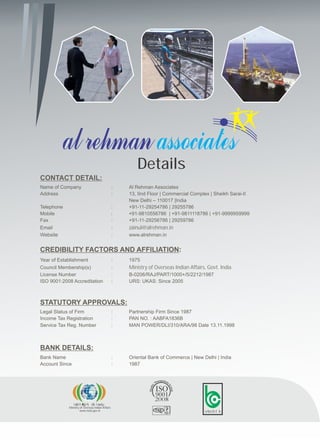 Details
Name of Company : Al Rehman Associates
Address : 13, IInd Floor | Commercial Complex | Sheikh Sarai-II
New Delhi – 110017 |India
Telephone : +91-11-29254786 | 29255786
Mobile : +91-9810556786 | +91-9811118786 | +91-9999959999
Fax : +91-11-29256786 | 29259786
Email : zainul@alrehman.in
Website : www.alrehman.in
CONTACT DETAIL:
Year of Establishment : 1975
Council Membership(s) : Ministry of Overseas Indian Affairs, Govt. India
License Number : B-0206/RAJ/PART/1000+/5/2212/1987
ISO 9001:2008 Accreditation : URS: UKAS: Since 2005
CREDIBILITY FACTORS AND AFFILIATION:
Legal Status of Firm : Partnership Firm Since 1987
Income Tax Registration : PAN NO. : AABFA1836B
Service Tax Reg. Number : MAN POWER/DLI/310/ARA/98 Date 13.11.1998
STATUTORY APPROVALS:
Bank Name : Oriental Bank of Commerce | New Delhi | India
Account Since : 1987
BANK DETAILS:
Ministry of Overseas Indian Affairs
www.moia.gov.in
izoklh Hkkjrh; dk;Z ea=ky;
UKAS
vks-ch-lh-
 
