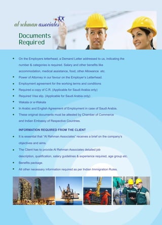 INFORMATION REQUIRED FROM THE CLIENT
It is essential that “Al Rehman Associates” receives a brief on the company’s
objectives and aims.
The Client has to provide Al Rehman Associates detailed job
description, qualification, salary guidelines & experience required, age group etc.
Benefits package.
All other necessary information required as per Indian Immigration Rules.
Documents
Required
On the Employers letterhead, a Demand Letter addressed to us, indicating the
number & categories is required. Salary and other benefits like
accommodation, medical assistance, food, other Allowance etc.
Power of Attorney in our favour on the Employer’s Letterhead.
Employment agreement for the working terms and conditions
Required a copy of C.R. (Applicable for Saudi Arabia only)
Required Visa slip. (Applicable for Saudi Arabia only)
Wakala or e-Wakala
In Arabic and English Agreement of Employment in case of Saudi Arabia.
These original documents must be attested by Chamber of Commerce
and Indian Embassy of Respective Countries.
 