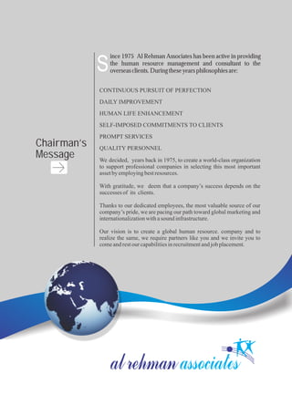 We decided, years back in 1975, to create a world-class organization
to support professional companies in selecting this most important
assetbyemployingbestresources.
With gratitude, we deem that a company’s success depends on the
successes of its clients.
Thanks to our dedicated employees, the most valuable source of our
company’s pride, we are pacing our path toward global marketing and
internationalizationwithasound infrastructure.
Our vision is to create a global human resource. company and to
realize the same, we require partners like you and we invite you to
comeandrestourcapabilitiesinrecruitmentandjobplacement.
CONTINUOUS PURSUIT OF PERFECTION
DAILY IMPROVEMENT
HUMAN LIFE ENHANCEMENT
SELF-IMPOSED COMMITMENTS TO CLIENTS
PROMPT SERVICES
QUALITY PERSONNEL
ince 1975 Al Rehman Associates has been active in providing
the human resource management and consultant to the
overseasclients.Duringtheseyearsphilosophiesare:S
Chairman’s
Message
 