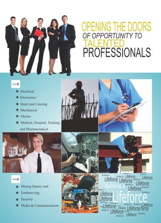 Building a
Lifeforce
OPENINGTHEDOORS
TALENTED
PROFESSIONALS
OF OPPORTUNITY TO
Electrical
Electronics
Hotel and Catering
Mechanical
Marine
Medical, Hospital, Training
and Pharmaceutical
Mining Quarry and
Earthmoving
Security
Media & Communications
Building a
Lifeforce
Building a
LifeforceBuilding a
Lifeforce
Building a
Lifeforce
Building a
LifeforceBuilding a
Lifeforce
Building a
Lifeforce
Buil
Building a
Lifeforce
Building a
Lifeforce
Building a
Lifeforce
Building a
LifeforceBuilding a
Lifeforce
Building a
force
Building a
Lifeforce
Building a
Building a
Lifeforce
Building a
Building a
 