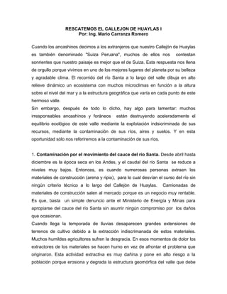 RESCATEMOS EL CALLEJON DE HUAYLAS I<br />Por: Ing. Mario Carranza Romero<br />Cuando los ancashinos decimos a los extranjeros que nuestro Callejón de Huaylas es también denominado quot;
Suiza Peruanaquot;
, muchos de ellos nos  contestan sonrientes que nuestro paisaje es mejor que el de Suiza. Esta respuesta nos llena de orgullo porque vivimos en uno de los mejores lugares del planeta por su belleza y agradable clima. El recorrido del río Santa a lo largo del valle dibuja en alto relieve dinámico un ecosistema con muchos microclimas en función a la altura sobre el nivel del mar y a la estructura geográfica que varía en cada punto de este hermoso valle.<br />Sin embargo, después de todo lo dicho, hay algo para lamentar: muchos irresponsables ancashinos y foráneos  están destruyendo aceleradamente el equilibrio ecológico de este valle mediante la explotación indsicriminada de sus recursos, mediante la contaminación de sus ríos, aires y suelos. Y en esta oportunidad sólo nos referiremos a la contaminación de sus ríos.<br />1. Contaminación por el movimiento del cauce del río Santa. Desde abril hasta diciembre es la época seca en los Andes, y el caudal del río Santa  se reduce a niveles muy bajos. Entonces, es cuando numerosas personas extraen los materiales de construcción (arena y ripio),  para lo cual desvían el curso del río sin ningún criterio técnico a lo largo del Callejón de Huaylas.  Camionadas de materiales de construcción salen al mercado porque es un negocio muy rentable. Es que, basta  un simple denuncio ante el Ministerio de Energía y Minas para apropiarse del cauce del río Santa sin asumir ningún compromiso por  los daños que ocasionan.<br />Cuando llega la temporada de lluvias desaparecen grandes extensiones de terrenos de cultivo debido a la extracción indiscrimanada de estos materiales.  Muchos humildes agricultores sufren la desgracia. En esos momentos de dolor los extractores de los materiales se hacen humo en vez de afrontar el problema que originaron. Esta actividad extractiva es muy dañina y pone en alto riesgo a la población porque erosiona y degrada la estructura geomórfica del valle que debe ser considerado área intangible para llevar a cabo los trabajos de protección a lo largo de todo el Callejón de Huaylas empleando los mismos materiales.<br />2. Contaminación por los efluentes de las ciudades.  Las ciudades del Callejón de Huaylas emiten todos sus desagues domésticos al río Santa. El residuo líquido doméstico está compuesto, principalmente, por la orina y el excremento humanos, por los restos del  aceite comestible y por el detergente. Estos resíduos  impiden la existencia de toda forma de vida en el río. El excremento humano tiene alta carga microbiana dañina. El aceite impide la oxigenación del agua. El detergente contiene los agentes carcinogenéticos y degeneradores de las células.<br />Ahora que conocemos el problema debemos tratar los desagues de todas las ciudades para descargar el agua purificada al río; y transformar la parte sólida  en abono orgánico de alto valor comercial, especialmente como nutriente de árboles frutales y flores. Si hasta ahora no ha existido la cultura de agua limpia, fuente de vida y salud; pues rompamos ya nuestros paradigmas manejando  responsablemente nuestros residuos líquidos empleando tecnologías modernas que ya existen en el mercado.<br />3.  Contaminación minera.   Los contaminantes metálicos proceden de los relaves mineros, desmontes y efluentes líquidos de las unidades mineras que llegan a los ríos en forma disuelta, en suspensión y como partículas de grano fino correspondiente a fracciones de relaves conformada por minerales ganga como pirita, cuarzo, carbonatos, etc  propios de los procesos de flotación, cianuración, fundición, etc, los mismos que son dispersados por gravedad y arrastre del agua, depositándose parcialmente como sedimentos en los ríos.<br />Bajo estas tres formas llegan a los suelos agrícolas de valles adyacentes a los ríos donde los metales pesados como cadmio, plomo, zinc, cobre, mercurio, arsénico, antimonio, etc. en estado iónico producto de la solubilización  pueden ser asimilados por las plantas o animales y llegar por la cadena trófica al ente humano.<br />En el Callejón de Huaylas, numerosas compañías son agentes de la contaminación porque eliminan sus relaves al río sin previo tratamiento. Por ejemplo, la procesadora de minerales de la Universidad Santiago Antúnez de Mayolo, instalada a orillas del río Santa, a unos cuantos metros del pueblo de Jangas, evacúa su relave directamente al río Santa. Como  institución dedicada a la cultura, ciencia y salud, esta universidad debe dar el buen ejemplo protegiendo nuestros recursos naturales; si no participa en la protección, por lo menos, no debe convertirse en un agente más del desorden y contamianción. Si quiere seguir procesando sus minerales debe instalar, previamente, sistemas de tratamiento de sus relaves para que pueda eliminar al río Santa el agua pura sin agentes contaminantes.<br />4. Contaminación por los residuos sólidos. Al hacer una inspección del río Santa y sus vertientes nos damos con la sorpresa de que muchos están contaminados por los residuos sólidos, comúnmente llamados basura doméstica. La población y su servicio municipal por falta de una cultura higiénica  elimina la basura a alguna quebrada por donde pasa algún río. Por suerte, algunos gobiernos locales ya están implementando en forma aislada su sistema de recolección, clasificación y venta de sus residuos sólidos. Pero, sería más efectivo, menos costoso y más rentable si este tipo de tratamiento fuera un sistema integrado de todo el Callejón de Huaylas, para lo cual se requiere la conciencia de unidad y trabajo en equipo libre de intereses personales y políticos.<br />Ahora concluyo categóricamente: La mejor riqueza del departamento de Ancash no son los minerales depositados a lo largo y ancho de nuestras cordilleras que al final de cuentas son recursos agotables y contaminantes si no se les explota responsablemente.  La  riqueza  mas grande de nuestro departamento está conformada por sus aguas en forma de nubes, nieves, lagunas, ríos y mares que le dan una característica especial e incomparable. Y esta riqueza debe ser cuidada con amor y reponsabilidad.<br />El agua es el recurso más importante de Ancash, gracias al agua tenemos el cielo azul (anqas: azul), hermosos nevados cuyas lágrimas fluyen a las lagunas, que, a su vez, se descargan en forma de ríos de aguas cristalinas transformándose en afluentes del río Santa que baja a auxiliar a nuestros vecinos sedientos de los desiertos costeros para irrigar cerca de 300, 000 hectáreas de terreno entre CHAVIMOCHIC y CHINECAS, generando ingresos superiores a 500 millones de dólares anuales y dando  ocupación a más de 50 mil personas. Así mismo el río Santa es proveedora de nutrientes e la fauna marina que beneficia a nuestro puerto pesquero Chimbote.   Por tanto,  nuestro gobierno regional debe convocar a todas las organizaciones usuarias  de nuestro recurso hídrico  para que participen con el aporte económico en la purificación, mantenimiento y encauzamiento de los ríos del Callejón de Huaylas. Me estoy refiriendo a los gobiernos locales, a CHAVIMOCHIC, CHINECAS, a las empresas generadoras de energía eléctrica y a las empresas mineras.<br />