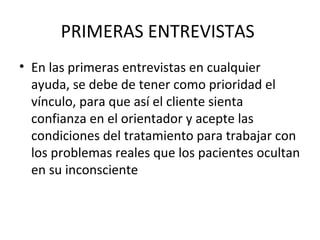 PRIMERAS ENTREVISTAS
• En las primeras entrevistas en cualquier
ayuda, se debe de tener como prioridad el
vínculo, para que así el cliente sienta
confianza en el orientador y acepte las
condiciones del tratamiento para trabajar con
los problemas reales que los pacientes ocultan
en su inconsciente
 