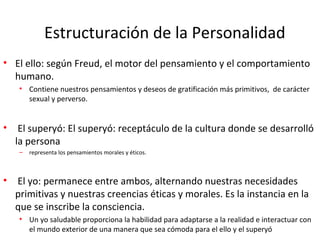 Estructuración de la Personalidad
• El ello: según Freud, el motor del pensamiento y el comportamiento
humano.
• Contiene nuestros pensamientos y deseos de gratificación más primitivos, de carácter
sexual y perverso.
• El superyó: El superyó: receptáculo de la cultura donde se desarrolló
la persona
– representa los pensamientos morales y éticos.
• El yo: permanece entre ambos, alternando nuestras necesidades
primitivas y nuestras creencias éticas y morales. Es la instancia en la
que se inscribe la consciencia.
• Un yo saludable proporciona la habilidad para adaptarse a la realidad e interactuar con
el mundo exterior de una manera que sea cómoda para el ello y el superyó
 