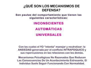 ¿QUÉ SON LOS MECANISMOS DE
DEFENSA?
Son pautas del comportamiento que tienen las
siguientes características:
INCONSCIENTES
AUTOMÁTICAS
UNIVERSALES
Con las cuales el YO “intenta” manejar y neutralizar: la
ANSIEDAD generada por el conflicto INTRAPSIQUICO y
sus repercusiones en las relaciones con los demás.
Mecanismos Psicológicos No Razonados Que Reducen
Las Consecuencias De Un Acontecimiento Estresante, El
Individuo Suele Seguir Funcionando Con Normalidad.
 