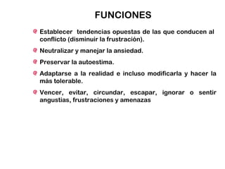 FUNCIONES
Establecer tendencias opuestas de las que conducen al
conflicto (disminuir la frustración).
Neutralizar y manejar la ansiedad.
Preservar la autoestima.
Adaptarse a la realidad e incluso modificarla y hacer la
más tolerable.
Vencer, evitar, circundar, escapar, ignorar o sentir
angustias, frustraciones y amenazas
 