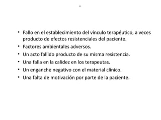 HI:
• Fallo en el establecimiento del vínculo terapéutico, a veces
producto de efectos resistenciales del paciente.
• Factores ambientales adversos.
• Un acto fallido producto de su misma resistencia.
• Una falla en la calidez en los terapeutas.
• Un enganche negativo con el material clínico.
• Una falta de motivación por parte de la paciente.
 