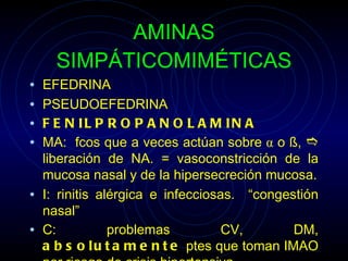 AMINAS SIMPÁTICOMIMÉTICAS EFEDRINA PSEUDOEFEDRINA FENILPROPANOLAMINA MA:  fcos que a veces actúan sobre  α  o  ß ,    liberación de NA.  =  vasoconstricción de la mucosa nasal y de la hipersecreción mucosa. I: rinitis alérgica e infecciosas.  “congestión nasal” C: problemas CV, DM,  absolutamente  ptes que toman IMAO por riesgo de crisis hipertensiva . 