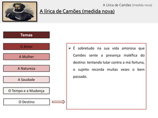 O Tempo e a Mudança
Temas
O Amor
A Mulher
A Saudade
A Natureza
O Destino
 É sobretudo na sua vida amorosa que
Camões sente a presença maléfica do
destino: tentando lutar contra a má fortuna,
o sujeito recorda muitas vezes o bem
passado.
A lírica de Camões (medida nova)
A Lírica de Camões (medida nova)
 