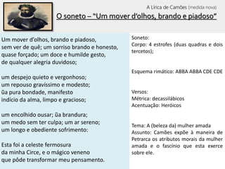 O soneto – “Um mover d’olhos, brando e piadoso”
Um mover d’olhos, brando e piadoso,
sem ver de quê; um sorriso brando e honesto,
quase forçado; um doce e humilde gesto,
de qualquer alegria duvidoso;
um despejo quieto e vergonhoso;
um repouso gravíssimo e modesto;
ũa pura bondade, manifesto
indício da alma, limpo e gracioso;
um encolhido ousar; ũa brandura;
um medo sem ter culpa; um ar sereno;
um longo e obediente sofrimento:
Esta foi a celeste fermosura
da minha Circe, e o mágico veneno
que pôde transformar meu pensamento.
Soneto:
Corpo: 4 estrofes (duas quadras e dois
tercetos);
Esquema rimático: ABBA ABBA CDE CDE
Versos:
Métrica: decassilábicos
Acentuação: Heróicos
Tema: A (beleza da) mulher amada
Assunto: Camões expõe à maneira de
Petrarca os atributos morais da mulher
amada e o fascínio que esta exerce
sobre ele.
A Lírica de Camões (medida nova)
 