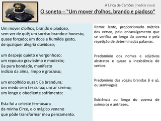 O soneto – “Um mover d’olhos, brando e piadoso”
Um mover d’olhos, brando e piadoso,
sem ver de quê; um sorriso brando e honesto,
quase forçado; um doce e humilde gesto,
de qualquer alegria duvidoso;
um despejo quieto e vergonhoso;
um repouso gravíssimo e modesto;
ũa pura bondade, manifesto
indício da alma, limpo e gracioso;
um encolhido ousar; ũa brandura;
um medo sem ter culpa; um ar sereno;
um longo e obediente sofrimento:
Esta foi a celeste fermosura
da minha Circe, e o mágico veneno
que pôde transformar meu pensamento.
Ritmo: lento, proporcionado métrica
dos versos, pelo encavalgamento que
se verifica ao longo do poema e pela
repetição de determinadas palavras.
Predomínio dos nomes e adjetivos
abstratos e quase a inexistência de
verbos.
Predomínio das vogais brandas (i e u),
ou semivogais.
Existência ao longo do poema de
oxímoros e antíteses.
A Lírica de Camões (medida nova)
 