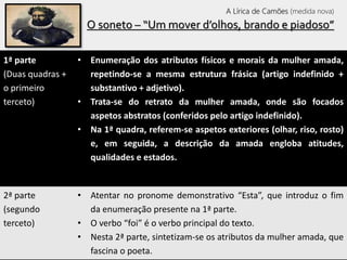 O soneto – “Um mover d’olhos, brando e piadoso”
1ª parte
(Duas quadras +
o primeiro
terceto)
• Enumeração dos atributos físicos e morais da mulher amada,
repetindo-se a mesma estrutura frásica (artigo indefinido +
substantivo + adjetivo).
• Trata-se do retrato da mulher amada, onde são focados
aspetos abstratos (conferidos pelo artigo indefinido).
• Na 1ª quadra, referem-se aspetos exteriores (olhar, riso, rosto)
e, em seguida, a descrição da amada engloba atitudes,
qualidades e estados.
2ª parte
(segundo
terceto)
• Atentar no pronome demonstrativo “Esta”, que introduz o fim
da enumeração presente na 1ª parte.
• O verbo “foi” é o verbo principal do texto.
• Nesta 2ª parte, sintetizam-se os atributos da mulher amada, que
fascina o poeta.
A Lírica de Camões (medida nova)
 