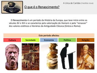 O que é o Renascimento?
Este período afectou
O Renascimento é um período da História da Europa, que teve início entre os
séculos XV e XVI e se caracteriza pela valorização do Homem e pelo “renascer”
dos valores estéticos e literários da Antiguidade Clássica (Grécia e Roma).
Cultura Sociedade Economia Política Religião
A Lírica de Camões (medida nova)
 