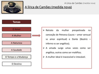 O Tempo e a Mudança
Temas
O Amor
A Mulher
A Saudade
A Natureza
O Destino
 Retrato da mulher prespetivada na
conceção de Petrarca (Laura – amor sensual
vs amor espiritual) e Dante (Beatriz –
inferno vs ser angélico);
 A amada surge umas vezes como ser
angélico, outras como ser maléfico;
 A mulher ideal é inacessível e intocável.
A lírica de Camões (medida nova)
A Lírica de Camões (medida nova)
 