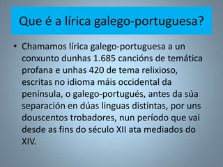 Que é a lírica galego-portuguesa?
• Chamamos lírica galego-portuguesa a un
  conxunto dunhas 1.685 cancións de temática
  ...
