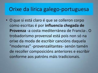 Orixe da lírica galego-portuguesa
• O que si está claro é que se colleron corpo
  como escritas é por influencia chegada de
  Provenza -a costa mediterránea de Francia-. O
  trobadorismo provenzal está pois non só na
  orixe da moda de escribir cancións daquela
  "modernas" -provenzalitantes- senón tamén
  de recoller composicións anteriores e escribir
  conforme aos patróns máis tradicionais.
 