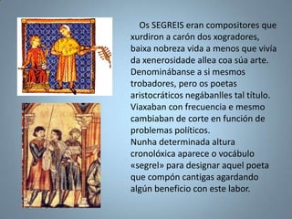 Os SEGREIS eran compositores que
xurdiron a carón dos xogradores,
baixa nobreza vida a menos que vivía
da xenerosidade allea coa súa arte.
Denominábanse a si mesmos
trobadores, pero os poetas
aristocráticos negábanlles tal título.
Viaxaban con frecuencia e mesmo
cambiaban de corte en función de
problemas políticos.
Nunha determinada altura
cronolóxica aparece o vocábulo
«segrel» para designar aquel poeta
que compón cantigas agardando
algún beneficio con este labor.
 