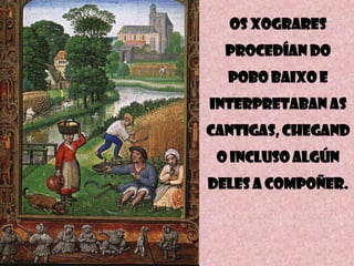 Os xogrARES
  PROCEDÍAN DO
  POBO BAIXO E
INTERPRETABAN AS
CANTIGAS, CHEGAND
 O INCLUSO ALGÚN
DELES A COMPOÑER.
 