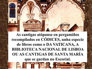As cantigas atópanse en pergamiños
recompilados en CÓDICES, unha especie
   de libros como o DA VATICANA, A
BIBLIOTECA NACIONAL DE LISBOA
OU AS CANTIGAS DE SANTA MARÍA
        que se gardan no Escorial.
 