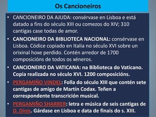 Os Cancioneiros
• CANCIONEIRO DA AJUDA: consérvase en Lisboa e está
  datado a fins do século XIII ou comezos do XIV; 310
  cantigas case todas de amor.
• CANCIONEIRO DA BIBLIOTECA NACIONAL: consérvase en
  Lisboa. Códice copiado en Italia no século XVI sobre un
  orixinal hoxe perdido. Contén arredor de 1700
  composicións de todos os xéneros.
• CANCIONEIRO DA VATICANA: na Biblioteca do Vaticano.
  Copia realizada no século XVI. 1200 composicións.
• PERGAMIÑO VINDEL: Folla do século XIII que contén sete
  cantigas de amigo de Martín Codax. Teñen a
  correspondente transcrición musical.
• PERGAMIÑO SHARRER: letra e música de seis cantigas de
  D. Dinís. Gárdase en Lisboa e data de finais do s. XIII.
 