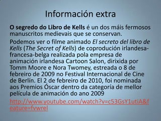 Información extra
O segredo do Libro de Kells é un dos máis fermosos
manuscritos medievais que se conservan.
Podemos ver o filme animado El secreto del libro de
Kells (The Secret of Kells) de coprodución irlandesa-
francesa-belga realizada pola empresa de
animación irlandesa Cartoon Salon, dirixida por
Tomm Moore e Nora Twomey, estreada o 8 de
febreiro de 2009 no Festival Internacional de Cine
de Berlín. El 2 de febreiro de 2010, foi nominada
aos Premios Óscar dentro da categoría de mellor
película de animación do ano 2009
http://www.youtube.com/watch?v=c53GsY1utiA&f
eature=fvwrel
 
