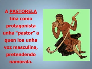 A PASTORELA
  tiña como
 protagonista
unha “pastor” a
quen loa unha
voz masculina,
 pretendendo
  namorala.
 