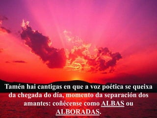 Tamén hai cantigas en que a voz poética se queixa
 da chegada do día, momento da separación dos
      amantes: coñécense c...