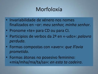 Morfoloxía
• Invariabilidade de xénero nos nomes
  finalizados en –or: meu senhor, minha senhor.
• Pronome «te» para CD ou para CI.
• Participios de verbos da 2ª en «-udo»: palavra
  perduda.
• Formas compostas con «aver»: que ll’avia
  prometido.
• Formas átonas no posesivo feminino:
  «mia/mha/ma/ta/sa»: en esta ta cadeira.
 