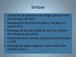 Sintaxe
• Utilización de posesivos sen artigo: porque tarda
  meu amigo sem min?
• Anteposición do pronome átono: vos direi en
  quanto lh’oi
• Emprego de formas partitivas: quer’eu mostrar
  dos miragres que ela fez
• Concordancia en tempos compostos do participio
  e o CD.
• Emprego de dupla negación: nem madre nem
  parente nom a…
 