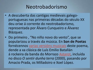Neotrobadorismo
• A descuberta das cantigas medievais galego-
  portuguesas nas primeiras décadas do século XX
  deu orixe á corrente do neotrobadorismo,
  representada por Álvaro Cunqueiro e Álvarez
  Blázquez.
• Do primeiro , “No niño novo do vento”, que se
  popularizou a través da música. En Son de Poetas
  fornécennos varias versións musicais deste poema,
  dende a xa clásica de Luís Emilio Batallán
  á rockeira da banda do Morrazo Astarot, incluída
  no disco O sentir dunha terra (2000), pasando por
  Amacio Prada, os Milladoiro e Xoel López.
 