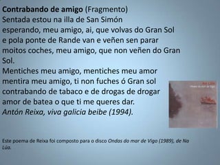 Contrabando de amigo (Fragmento)
Sentada estou na illa de San Simón
esperando, meu amigo, ai, que volvas do Gran Sol
e pol...