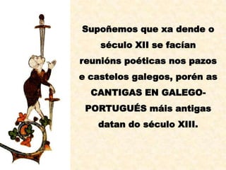 Supoñemos que xa dende o
    século XII se facían
reunións poéticas nos pazos
e castelos galegos, porén as
  CANTIGAS EN GALEGO-
 PORTUGUÉS máis antigas
   datan do século XIII.
 