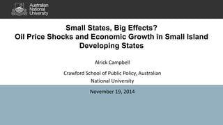 Small States, Big Effects? 
Oil Price Shocks and Economic Growth in Small Island 
Developing States 
Alrick Campbell 
Crawford School of Public Policy, Australian 
National University 
November 19, 2014 
 