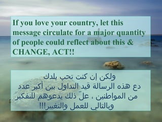 ‫بلدك‬ ‫تحب‬ ‫كنت‬ ‫إن‬ ‫ولكن‬
‫عدد‬ ‫أكبر‬ ‫بين‬ ‫التداول‬ ‫قيد‬ ‫الرسالة‬ ‫هذه‬ ‫دع‬
‫للتفكير‬ ‫يدعوهم‬ ‫ذلك‬ ‫ل‬ّ  ‫ع‬ ، ‫المواطنين‬ ‫من‬
!!!‫والتغيير‬ ‫للعمل‬ ‫وبالتالي‬
If you love your country, let this
message circulate for a major quantity
of people could reflect about this &
CHANGE, ACT!!
 
