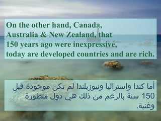 On the other hand, Canada,
Australia & New Zealand, that
150 years ago were inexpressive,
today are developed countries and are rich.
‫قبل‬ ‫موجودة‬ ‫تكن‬ ‫لم‬ ‫ونيوزيلندا‬ ‫واستراليا‬ ‫كندا‬ ‫أما‬
150‫متطورة‬ ‫دول‬ ‫هي‬ ‫ذلك‬ ‫من‬ ‫بالرغم‬ ‫سنة‬
.‫وغنية‬
 