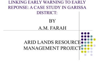 LINKING EARLY WARNING TO EARLY
REPONSE: A CASE STUDY IN GARISSA
DISTRICT:
BY
A.M. FARAH
ARID LANDS RESOURCE
MANAGEMENT PROJECT
 