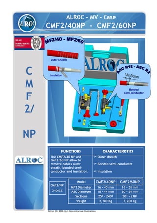 ALROC – MV - Case
CMF2/40NP - CMF2/60NP
C
M
F
2/
NP
FUNCTIONS CHARACTERISTICS
The CMF2/40 NP and
CMF2/60 NP allow to
remove cables outer
sheath, bonded semi-
conductor and insulation.
Outer sheath
Bonded semi-conductor
Insulation
CMF2/NP
CHOICE
Edition 03/ 2006 /A4 –Noncontractual illustrations
Model CMF2/40NP CMF2/60NP
MF2 Diameter 16 - 40 mm 16 - 58 mm
ASC Diameter 18 - 44 mm 20 - 58 mm
Sections 25² - 240² 50² - 630²
Weight 2,700 Kg 3,200 Kg
Outer sheath
Insulation
Bonded
semi-conductor
WWW.CABLEJOINTS.CO.UK
THORNE & DERRICK UK
TEL 0044 191 490 1547 FAX 0044 477 5371
TEL 0044 117 977 4647 FAX 0044 977 5582
WWW.THORNEANDDERRICK.CO.UK
 