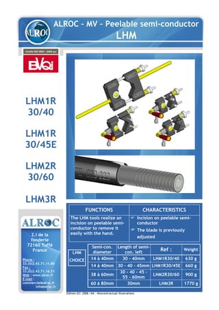 ALROC – MV – Peelable semi-conductor
LHM
LHM1R
30/40
LHM1R
30/45E
LHM2R
30/60
LHM3R
FUNCTIONS CHARACTERISTICS
The LHM tools realize an
incision on peelable semi-
conductor to remove it
easily with the hand.
Incision on peelable semi-
conductor
The blade is previously
adjusted
LHM
CHOICE
Z.I de la
fonderie
72160 Tuffé
France
Phone :
33.(0)2.43.71.11.80
Fax :
33.(0)2.43.71.16.51
Web : www.alroc.fr
E-mail :
commercial@alroc.fr
info@alroc.fr
Semi-con.
diameter
Length of semi-
con. left
Ref : Weight
14 à 40mm 30 - 40mm LHM1R30/40 630 g
14 à 40mm 30 - 40 - 45mm LHM1R30/45E 660 g
38 à 60mm
30 - 40 - 45 -
55 - 60mm
LHM2R30/60 900 g
60 à 80mm 30mm LHM3R 1770 g
Edition 03/ 2006 /A4 – Noncontractual illustrations
 