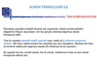 Monofaze yapıdaki endüktif dinamik yük sayesinde, trifaze kondansatörleri
değiştirme ihtiyacı duymadan, her faz gerçek anlamda bağımsız olarak
kompanze edilir.
Yine bu sayede kapasitif reaktif yapıdaki (ups, kablo,vb.) yüklerde kompanze
edilirler. Her fazın reaktif enerjisi her periyotta ayrı ayrı hesaplanır. Böylece her faza
ait dinamik reaktif yük bağımsız olarak 20 milisaniye de bir ayarlanır.
Bu sayede her faz, sürekli olarak, her iki yönde, maksimum hızda ve tam olarak
kompanze edilmiş olur.
ALRON TEKNOLOJİSİ İLE
Fazlar bağımsız, iki yönde, maksimum hızda: TAM KOMPANZASYON!
 