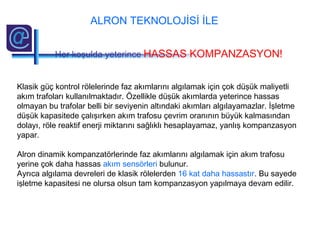 Klasik güç kontrol rölelerinde faz akımlarını algılamak için çok düşük maliyetli
akım trafoları kullanılmaktadır. Özellikle düşük akımlarda yeterince hassas
olmayan bu trafolar belli bir seviyenin altındaki akımları algılayamazlar. İşletme
düşük kapasitede çalışırken akım trafosu çevrim oranının büyük kalmasından
dolayı, röle reaktif enerji miktarını sağlıklı hesaplayamaz, yanlış kompanzasyon
yapar.
Alron dinamik kompanzatörlerinde faz akımlarını algılamak için akım trafosu
yerine çok daha hassas akım sensörleri bulunur.
Ayrıca algılama devreleri de klasik rölelerden 16 kat daha hassastır. Bu sayede
işletme kapasitesi ne olursa olsun tam kompanzasyon yapılmaya devam edilir.
ALRON TEKNOLOJİSİ İLE
Her koşulda yeterince HASSAS KOMPANZASYON!
 