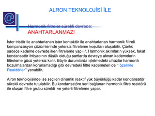 İster tristör ile anahtarlanan ister kontaktör ile anahtarlanan harmonik filtreli
kompanzasyon çözümlerinde yetersiz filtreleme koşulları oluşabilir. Çünkü
sadece kademe devrede iken filtreleme yapılır. Harmonik akımların yüksek, fakat
kondansatör ihtiyacının düşük olduğu şartlarda devreye alınan kademelerin
filtreleme gücü yetersiz kalır. Böyle durumlarda işletmedeki cihazlar harmonik
bozulmalardan korunamadığı gibi devredeki filtre kademeleri de ‘‘ özellikle
Reaktörler’’ yanabilir.
Alron teknolojisinde ise seçilen dinamik reaktif yük büyüklüğü kadar kondansatör
sürekli devrede tutulabilir. Bu kondansatöre seri bağlanan harmonik filtre reaktörü
ile oluşan filtre grubu sürekli ve yeterli filtreleme yapar.
ALRON TEKNOLOJİSİ İLE
Harmonik filtreler sürekli devrede:
ANAHTARLANMAZ!
 